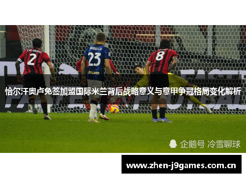恰尔汗奥卢免签加盟国际米兰背后战略意义与意甲争冠格局变化解析 恰尔汗奥卢免签加盟国际米兰背后战略意义与意甲争冠格局变化解析