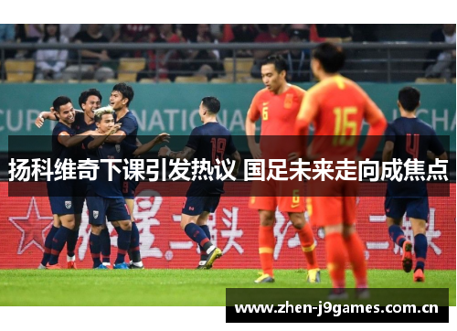 扬科维奇下课引发热议 国足未来走向成焦点 扬科维奇下课引发热议 国足未来走向成焦点