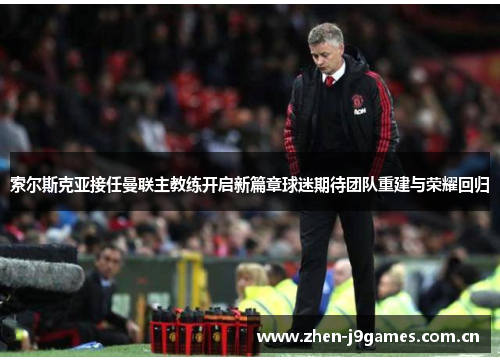 索尔斯克亚接任曼联主教练开启新篇章球迷期待团队重建与荣耀回归